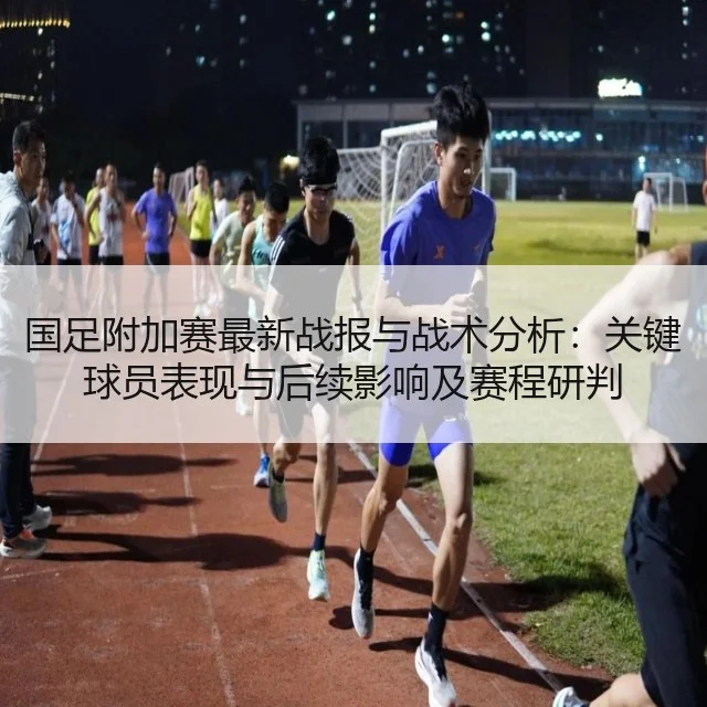 国足附加赛最新战报与战术分析：关键球员表现与后续影响及赛程研判